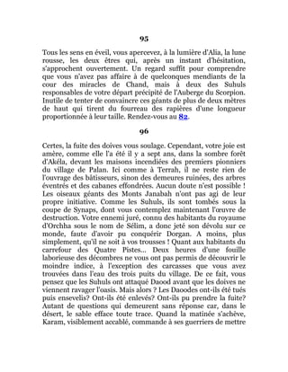 95
Tous les sens en éveil, vous apercevez, à la lumière d'Alia, la lune
rousse, les deux êtres qui, après un instant d'hésitation,
s'approchent ouvertement. Un regard suffit pour comprendre
que vous n'avez pas affaire à de quelconques mendiants de la
cour des miracles de Chand, mais à deux des Suhuls
responsables de votre départ précipité de l'Auberge du Scorpion.
Inutile de tenter de convaincre ces géants de plus de deux mètres
de haut qui tirent du fourreau des rapières d'une longueur
proportionnée à leur taille. Rendez-vous au 82.
96
Certes, la fuite des doives vous soulage. Cependant, votre joie est
amère, comme elle l'a été il y a sept ans, dans la sombre forêt
d'Akéla, devant les maisons incendiées des premiers pionniers
du village de Palan. Ici comme à Terrah, il ne reste rien de
l'ouvrage des bâtisseurs, sinon des demeures ruinées, des arbres
éventrés et des cabanes effondrées. Aucun doute n'est possible !
Les oiseaux géants des Monts Janabah n'ont pas agi de leur
propre initiative. Comme les Suhuls, ils sont tombés sous la
coupe de Synaps, dont vous contemplez maintenant l'œuvre de
destruction. Votre ennemi juré, connu des habitants du royaume
d'Orchha sous le nom de Sélim, a donc jeté son dévolu sur ce
monde, faute d'avoir pu conquérir Dorgan. A moins, plus
simplement, qu'il ne soit à vos trousses ! Quant aux habitants du
carrefour des Quatre Pistes... Deux heures d'une fouille
laborieuse des décombres ne vous ont pas permis de découvrir le
moindre indice, à l'exception des carcasses que vous avez
trouvées dans l'eau des trois puits du village. De ce fait, vous
pensez que les Suhuls ont attaqué Daood avant que les doives ne
viennent ravager l'oasis. Mais alors ? Les Daoodes ont-ils été tués
puis ensevelis? Ont-ils été enlevés? Ont-ils pu prendre la fuite?
Autant de questions qui demeurent sans réponse car, dans le
désert, le sable efface toute trace. Quand la matinée s'achève,
Karam, visiblement accablé, commande à ses guerriers de mettre
 