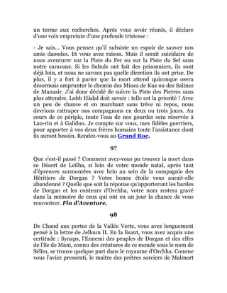 un terme aux recherches. Après vous avoir réunis, il déclare
d'une voix empreinte d'une profonde tristesse :
- Je sais... Vous pensez qu'il subsiste un espoir de sauver nos
amis daoodes. Et vous avez raison. Mais il serait suicidaire de
nous aventurer sur la Piste du Fer ou sur la Piste du Sel sans
notre caravane. Si les Suhuls ont fait des prisonniers, ils sont
déjà loin, et nous ne savons pas quelle direction ils ont prise. De
plus, il y a fort à parier que la mort attend quiconque osera
désormais emprunter le chemin des Mines de Kuz ou des Salines
de Manasir. J'ai donc décidé de suivre la Piste des Pierres sans
plus attendre. Lobh Hâdal doit savoir : telle est la priorité ! Avec
un peu de chance et en marchant sans trêve ni repos, nous
devrions rattraper nos compagnons en deux ou trois jours. Au
cours de ce périple, toute l'eau de nos gourdes sera réservée à
Lau-rin et à Galidou. Je compte sur vous, mes fidèles guerriers,
pour apporter à vos deux frères humains toute l'assistance dont
ils auront besoin. Rendez-vous au Grand Roc.
97
Que s'est-il passé ? Comment avez-vous pu trouver la mort dans
ce Désert de Leïlha, si loin de votre monde natal, après tant
d'épreuves surmontées avec brio au sein de la compagnie des
Héritiers de Dorgan ? Votre bonne étoile vous aurait-elle
abandonné ? Quelle que soit la réponse qu'apporteront les bardes
de Dorgan et les conteurs d'Orchha, votre nom restera gravé
dans la mémoire de ceux qui ont eu un jour la chance de vous
rencontrer. Fin d'Aventure.
98
De Chand aux portes de la Vallée Verte, vous avez longuement
pensé à la lettre de Jelloun II. En la lisant, vous avez acquis une
certitude : Synaps, l'Ennemi des peuples de Dorgan et des elfes
de l'île de Mani, connu des créatures de ce monde sous le nom de
Sélim, se trouve quelque part dans le royaume d'Orchha. Comme
vous l'aviez pressenti, le maître des prêtres sorciers de Malmort
 