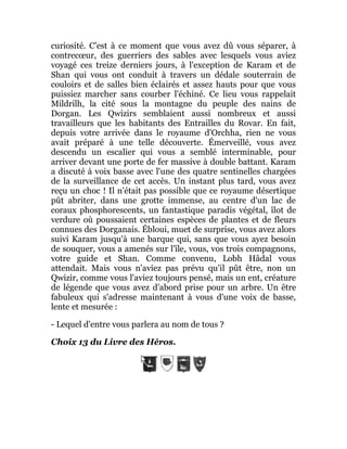 curiosité. C'est à ce moment que vous avez dû vous séparer, à
contrecœur, des guerriers des sables avec lesquels vous aviez
voyagé ces treize derniers jours, à l'exception de Karam et de
Shan qui vous ont conduit à travers un dédale souterrain de
couloirs et de salles bien éclairés et assez hauts pour que vous
puissiez marcher sans courber l'échiné. Ce lieu vous rappelait
Mildrilh, la cité sous la montagne du peuple des nains de
Dorgan. Les Qwizirs semblaient aussi nombreux et aussi
travailleurs que les habitants des Entrailles du Rovar. En fait,
depuis votre arrivée dans le royaume d'Orchha, rien ne vous
avait préparé à une telle découverte. Émerveillé, vous avez
descendu un escalier qui vous a semblé interminable, pour
arriver devant une porte de fer massive à double battant. Karam
a discuté à voix basse avec l'une des quatre sentinelles chargées
de la surveillance de cet accès. Un instant plus tard, vous avez
reçu un choc ! Il n'était pas possible que ce royaume désertique
pût abriter, dans une grotte immense, au centre d'un lac de
coraux phosphorescents, un fantastique paradis végétal, îlot de
verdure où poussaient certaines espèces de plantes et de fleurs
connues des Dorganais. Ébloui, muet de surprise, vous avez alors
suivi Karam jusqu'à une barque qui, sans que vous ayez besoin
de souquer, vous a amenés sur l'île, vous, vos trois compagnons,
votre guide et Shan. Comme convenu, Lobh Hâdal vous
attendait. Mais vous n'aviez pas prévu qu'il pût être, non un
Qwizir, comme vous l'aviez toujours pensé, mais un ent, créature
de légende que vous avez d'abord prise pour un arbre. Un être
fabuleux qui s'adresse maintenant à vous d'une voix de basse,
lente et mesurée :
- Lequel d'entre vous parlera au nom de tous ?
Choix 13 du Livre des Héros.
 