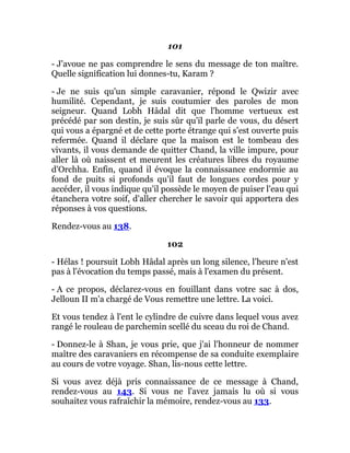 101
- J'avoue ne pas comprendre le sens du message de ton maître.
Quelle signification lui donnes-tu, Karam ?
- Je ne suis qu'un simple caravanier, répond le Qwizir avec
humilité. Cependant, je suis coutumier des paroles de mon
seigneur. Quand Lobh Hâdal dit que l'homme vertueux est
précédé par son destin, je suis sûr qu'il parle de vous, du désert
qui vous a épargné et de cette porte étrange qui s'est ouverte puis
refermée. Quand il déclare que la maison est le tombeau des
vivants, il vous demande de quitter Chand, la ville impure, pour
aller là où naissent et meurent les créatures libres du royaume
d'Orchha. Enfin, quand il évoque la connaissance endormie au
fond de puits si profonds qu'il faut de longues cordes pour y
accéder, il vous indique qu'il possède le moyen de puiser l'eau qui
étanchera votre soif, d'aller chercher le savoir qui apportera des
réponses à vos questions.
Rendez-vous au 138.
102
- Hélas ! poursuit Lobh Hâdal après un long silence, l'heure n'est
pas à l'évocation du temps passé, mais à l'examen du présent.
- A ce propos, déclarez-vous en fouillant dans votre sac à dos,
Jelloun II m'a chargé de Vous remettre une lettre. La voici.
Et vous tendez à l'ent le cylindre de cuivre dans lequel vous avez
rangé le rouleau de parchemin scellé du sceau du roi de Chand.
- Donnez-le à Shan, je vous prie, que j'ai l'honneur de nommer
maître des caravaniers en récompense de sa conduite exemplaire
au cours de votre voyage. Shan, lis-nous cette lettre.
Si vous avez déjà pris connaissance de ce message à Chand,
rendez-vous au 143. Si vous ne l'avez jamais lu où si vous
souhaitez vous rafraîchir la mémoire, rendez-vous au 133.
 