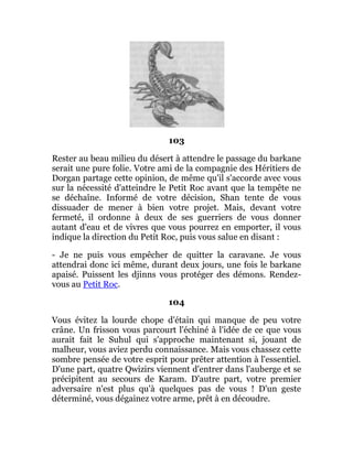 103
Rester au beau milieu du désert à attendre le passage du barkane
serait une pure folie. Votre ami de la compagnie des Héritiers de
Dorgan partage cette opinion, de même qu'il s'accorde avec vous
sur la nécessité d'atteindre le Petit Roc avant que la tempête ne
se déchaîne. Informé de votre décision, Shan tente de vous
dissuader de mener à bien votre projet. Mais, devant votre
fermeté, il ordonne à deux de ses guerriers de vous donner
autant d'eau et de vivres que vous pourrez en emporter, il vous
indique la direction du Petit Roc, puis vous salue en disant :
- Je ne puis vous empêcher de quitter la caravane. Je vous
attendrai donc ici même, durant deux jours, une fois le barkane
apaisé. Puissent les djinns vous protéger des démons. Rendez-
vous au Petit Roc.
104
Vous évitez la lourde chope d'étain qui manque de peu votre
crâne. Un frisson vous parcourt l'échiné à l'idée de ce que vous
aurait fait le Suhul qui s'approche maintenant si, jouant de
malheur, vous aviez perdu connaissance. Mais vous chassez cette
sombre pensée de votre esprit pour prêter attention à l'essentiel.
D'une part, quatre Qwizirs viennent d'entrer dans l'auberge et se
précipitent au secours de Karam. D'autre part, votre premier
adversaire n'est plus qu'à quelques pas de vous ! D'un geste
déterminé, vous dégainez votre arme, prêt à en découdre.
 