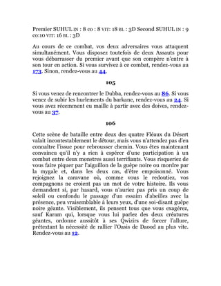 Premier SUHUL IN : 8 co : 8 VIT: 18 BL : 3D Second SUHUL IN : 9
co:10 VIT: 16 BL : 3D
Au cours de ce combat, vos deux adversaires vous attaquent
simultanément. Vous disposez toutefois de deux Assauts pour
vous débarrasser du premier avant que son compère n'entre à
son tour en action. Si vous survivez à ce combat, rendez-vous au
173. Sinon, rendez-vous au 44.
105
Si vous venez de rencontrer le Dubba, rendez-vous au 86. Si vous
venez de subir les hurlements du barkane, rendez-vous au 24. Si
vous avez récemment eu maille à partir avec des doives, rendez-
vous au 37.
106
Cette scène de bataille entre deux des quatre Fléaux du Désert
valait incontestablement le détour, mais vous n'attendez pas d'en
connaître l'issue pour rebrousser chemin. Vous êtes maintenant
convaincu qu'il n'y a rien à espérer d'une participation à un
combat entre deux monstres aussi terrifiants. Vous risqueriez de
vous faire piquer par l'aiguillon de la guêpe noire ou mordre par
la mygale et, dans les deux cas, d'être empoisonné. Vous
rejoignez la caravane où, comme vous le redoutiez, vos
compagnons ne croient pas un mot de votre histoire. Ils vous
demandent si, par hasard, vous n'auriez pas pris un coup de
soleil ou confondu le passage d'un essaim d'abeilles avec la
présence, peu vraisemblable à leurs yeux, d'une soi-disant guêpe
noire géante. Visiblement, ils pensent tous que vous exagérez,
sauf Karam qui, lorsque vous lui parlez des deux créatures
géantes, ordonne aussitôt à ses Qwizirs de forcer l'allure,
prétextant la nécessité de rallier l'Oasis de Daood au plus vite.
Rendez-vous au 12.
 