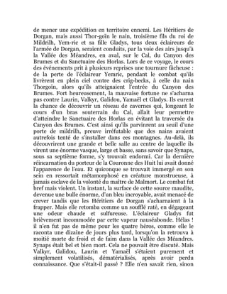 de mener une expédition en territoire ennemi. Les Héritiers de
Dorgan, mais aussi Thor-goïn le nain, troisième fils du roi de
Mildrilh, Yem-ric et sa fille Gladys, tous deux éclaireurs de
l'armée de Dorgan, seraient conduits, par la voie des airs jusqu'à
la Vallée des Méandres, en aval, sur le Cal, du Canyon des
Brumes et du Sanctuaire des Horlas. Lors de ce voyage, le cours
des événements prit à plusieurs reprises une tournure fâcheuse :
de la perte de l'éclaireur Yemric, pendant le combat qu'ils
livrèrent en plein ciel contre des crig-becks, à celle du nain
Thorgoïn, alors qu'ils atteignaient l'entrée du Canyon des
Brumes. Fort heureusement, la mauvaise fortune ne s'acharna
pas contre Laurin, Valkyr, Galidou, Yamaël et Gladys. Ils eurent
la chance de découvrir un réseau de cavernes qui, longeant le
cours d'un bras souterrain du Cal, allait leur permettre
d'atteindre le Sanctuaire des Horlas en évitant la traversée du
Canyon des Brumes. C'est ainsi qu'ils parvinrent au seuil d'une
porte de mildrilh, preuve irréfutable que des nains avaient
autrefois tenté de s'installer dans ces montagnes. Au-delà, ils
découvrirent une grande et belle salle au centre de laquelle ils
virent une énorme vasque, large et basse, sans savoir que Synaps,
sous sa septième forme, s'y trouvait endormi. Car la dernière
réincarnation du porteur de la Couronne des Huit lui avait donné
l'apparence de l'eau. Et quiconque se trouvait immergé en son
sein en ressortait métamorphosé en créature monstrueuse, à
jamais esclave de la volonté du maître de Malmort. Le combat fut
bref mais violent. Un instant, la surface de cette source maudite,
devenue une bulle énorme, d'un bleu incroyable, avait menacé de
crever tandis que les Héritiers de Dorgan s'acharnaient à la
frapper. Mais elle retomba comme un soufflé raté, en dégageant
une odeur chaude et sulfureuse. L'éclaireur Gladys fut
brièvement incommodée par cette vapeur nauséabonde. Hélas !
il n'en fut pas de même pour les quatre héros, comme elle le
raconta une dizaine de jours plus tard, lorsqu'on la retrouva à
moitié morte de froid et de faim dans la Vallée des Méandres.
Synaps était bel et bien mort. Cela ne pouvait être discuté. Mais
Valkyr, Galidou, Laurin et Yamaël s'étaient purement et
simplement volatilisés, dématérialisés, après avoir perdu
connaissance. Que s'était-il passé ? Elle n'en savait rien, sinon
 