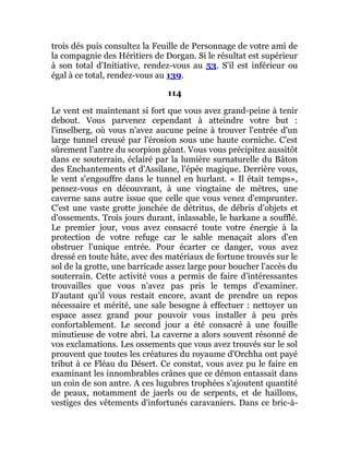 trois dés puis consultez la Feuille de Personnage de votre ami de
la compagnie des Héritiers de Dorgan. Si le résultat est supérieur
à son total d'Initiative, rendez-vous au 53. S'il est inférieur ou
égal à ce total, rendez-vous au 139.
114
Le vent est maintenant si fort que vous avez grand-peine à tenir
debout. Vous parvenez cependant à atteindre votre but :
l'inselberg, où vous n'avez aucune peine à trouver l'entrée d'un
large tunnel creusé par l'érosion sous une haute corniche. C'est
sûrement l'antre du scorpion géant. Vous vous précipitez aussitôt
dans ce souterrain, éclairé par la lumière surnaturelle du Bâton
des Enchantements et d'Assilane, l'épée magique. Derrière vous,
le vent s'engouffre dans le tunnel en hurlant. « Il était temps»,
pensez-vous en découvrant, à une vingtaine de mètres, une
caverne sans autre issue que celle que vous venez d'emprunter.
C'est une vaste grotte jonchée de détritus, de débris d'objets et
d'ossements. Trois jours durant, inlassable, le barkane a soufflé.
Le premier jour, vous avez consacré toute votre énergie à la
protection de votre refuge car le sable menaçait alors d'en
obstruer l'unique entrée. Pour écarter ce danger, vous avez
dressé en toute hâte, avec des matériaux de fortune trouvés sur le
sol de la grotte, une barricade assez large pour boucher l'accès du
souterrain. Cette activité vous a permis de faire d'intéressantes
trouvailles que vous n'avez pas pris le temps d'examiner.
D'autant qu'il vous restait encore, avant de prendre un repos
nécessaire et mérité, une sale besogne à effectuer : nettoyer un
espace assez grand pour pouvoir vous installer à peu près
confortablement. Le second jour a été consacré à une fouille
minutieuse de votre abri. La caverne a alors souvent résonné de
vos exclamations. Les ossements que vous avez trouvés sur le sol
prouvent que toutes les créatures du royaume d'Orchha ont payé
tribut à ce Fléau du Désert. Ce constat, vous avez pu le faire en
examinant les innombrables crânes que ce démon entassait dans
un coin de son antre. A ces lugubres trophées s'ajoutent quantité
de peaux, notamment de jaerls ou de serpents, et de haillons,
vestiges des vêtements d'infortunés caravaniers. Dans ce bric-à-
 