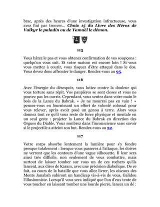 brac, après des heures d'une investigation infructueuse, vous
avez fini par trouver... Choix 15 du Livre des Héros de
Valkyr le paladin ou de Yamaël le démon.
115
Vous hâtez le pas et vous obtenez confirmation de vos soupçons :
quelqu'un vous suit. Et votre maison est encore loin ! Si vous
vous mettez à courir, vous risquez d'être attaqué dans le dos.
Vous devez donc affronter le danger. Rendez-vous au 95.
116
Avec l'énergie du désespoir, vous luttez contre la douleur qui
vous torture sans répit. Vos paupières se sont closes et vous ne
pouvez pas les ouvrir. Cependant, vous sentez dans votre main le
bois de la Lance du Babrak. « Je ne mourrai pas en vain ! »
pensez-vous en fournissant un effort de volonté colossal pour
vous relever, après avoir posé un genou à terre. Alors vous
donnez tout ce qu'il vous reste de force physique et mentale en
un seul geste : projeter la Lance du Babrak en direction des
Orgues du Diable. Vous sombrez dans l'inconscience sans savoir
si le projectile a atteint son but. Rendez-vous au 22.
117
Votre corps absorbe lentement la lumière pour s'y fondre
presque totalement : lorsque vous passerez à l'attaque, les doives
ne verront que les contours d'une vague silhouette. Il leur sera
ainsi très difficile, non seulement de vous combattre, mais
surtout de laisser tomber sur vous un de ces rochers qu'ils
lancent, aux dires de Karam, avec une précision diabolique. De ce
fait, au cours de la bataille que vous allez livrer, les oiseaux des
Monts Janabah subiront un handicap vis-à-vis de vous, Galidou
l'illusionniste. Lorsqu'il vous sera indiqué que l'un d'eux tente de
vous toucher en laissant tomber une lourde pierre, lancez un dé :
 