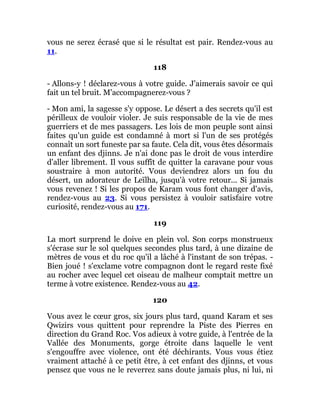 vous ne serez écrasé que si le résultat est pair. Rendez-vous au
11.
118
- Allons-y ! déclarez-vous à votre guide. J'aimerais savoir ce qui
fait un tel bruit. M'accompagnerez-vous ?
- Mon ami, la sagesse s'y oppose. Le désert a des secrets qu'il est
périlleux de vouloir violer. Je suis responsable de la vie de mes
guerriers et de mes passagers. Les lois de mon peuple sont ainsi
faites qu'un guide est condamné à mort si l'un de ses protégés
connaît un sort funeste par sa faute. Cela dit, vous êtes désormais
un enfant des djinns. Je n'ai donc pas le droit de vous interdire
d'aller librement. Il vous suffît de quitter la caravane pour vous
soustraire à mon autorité. Vous deviendrez alors un fou du
désert, un adorateur de Leïlha, jusqu'à votre retour... Si jamais
vous revenez ! Si les propos de Karam vous font changer d'avis,
rendez-vous au 23. Si vous persistez à vouloir satisfaire votre
curiosité, rendez-vous au 171.
119
La mort surprend le doive en plein vol. Son corps monstrueux
s'écrase sur le sol quelques secondes plus tard, à une dizaine de
mètres de vous et du roc qu'il a lâché à l'instant de son trépas. -
Bien joué ! s'exclame votre compagnon dont le regard reste fixé
au rocher avec lequel cet oiseau de malheur comptait mettre un
terme à votre existence. Rendez-vous au 42.
120
Vous avez le cœur gros, six jours plus tard, quand Karam et ses
Qwizirs vous quittent pour reprendre la Piste des Pierres en
direction du Grand Roc. Vos adieux à votre guide, à l'entrée de la
Vallée des Monuments, gorge étroite dans laquelle le vent
s'engouffre avec violence, ont été déchirants. Vous vous étiez
vraiment attaché à ce petit être, à cet enfant des djinns, et vous
pensez que vous ne le reverrez sans doute jamais plus, ni lui, ni
 