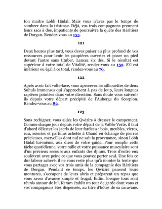 Ion maître Lobh Hâdal. Mais vous n'avez pas le temps de
sombrer dans la tristesse. Déjà, vos trois compagnons prennent
leurs sacs à dos, impatients de poursuivre la quête des Héritiers
de Dorgan. Rendez-vous au 155.
121
Deux heures plus tard, vous devez puiser au plus profond de vos
ressources pour tenir les paupières ouvertes et poser un pied
devant l'autre sans tituber. Lancez six dés. Si le résultat est
supérieur à votre total de Vitalité, rendez-vous au 152. S'il est
inférieur ou égal à ce total, rendez-vous au 76.
122
Après avoir fait volte-face, vous apercevez les silhouettes de deux
Suhuls immenses qui s'approchent à pas de loup, leurs longues
rapières pointées dans votre direction. Sans doute vous suivent-
ils depuis votre départ précipité de l'Auberge du Scorpion.
Rendez-vous au 82.
123
Sans rechigner, vous aidez les Qwizirs à dresser le campement.
Comme chaque jour depuis votre départ de la Vallée Verte, il faut
d'abord délester les jaerls de leur fardeau : bois, meubles, vivres,
eau, soieries et parfums achetés à Chand en échange de pierres
précieuses, merveilles dont nul ne sait la provenance, sinon Lobh
Hâdal lui-même, aux dires de votre guide. Pour remplir cette
tâche quotidienne, votre taille et votre puissance musculaire sont
d'un précieux secours aux enfants des djinns. Trois d'entre eux
soulèvent avec peine ce que vous pouvez porter seul. Une fois ce
dur labeur achevé, il ne vous reste plus qu'à monter la tente que
vous partagez avec vos trois amis de la compagnie des Héritiers
de Dorgan. Pendant ce temps, les Qwizirs pansent leurs
montures, s'occupent de leurs abris et préparent un repas que
vous savez d'avance simple et frugal. Enfin, lorsque tous sont
réunis autour de lui, Karam établit un tour de garde dont vous et
vos compagnons êtes dispensés, au titre d'hôtes de sa caravane.
 