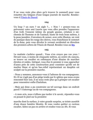 Il ne vous reste plus alors qu'à trouver le sommeil pour vous
remettre des fatigues d'une longue journée de marche. Rendez-
vous à l'Oasis de Daood.
124
Un loup ? un ours ? un aigle ?... « Non ! » pensez-vous en
prévenant votre ami Laurin que vous allez prendre l'apparence
d'un troll, l'ennemi intime du peuple gnome, créature à mi-
chemin de l'homme et de l'animal, haute de trois bons mètres, à
la peau jaunâtre. Convaincu de semer, avec cette illusion, un vent
de panique dans les rangs des doives, vous franchissez le sommet
de la dune, puis vous dévalez le versant occidental en direction
des premiers arbres de l'Oasis de Daood. Rendez-vous au 63.
125
La matinée s'achève quand... Vous n'en croyez pas vos yeux !
Devant vous, à moins de cinquante mètres, au centre du canyon,
se trouve un escalier en colimaçon d'une dizaine de marches
étroites et raides. Intrigué, vous êtes le premier à vous approcher
d'assez près de cette construction pour constater qu'elle est de
marbre blanc et qu'un bas-relief représentant un dauphin est
sculpté sur la première marche.
- Nous y sommes, annoncez-vous à l'adresse de vos compagnons.
Et s'il ne s'agit pas d'un piège tendu par le sphinx que nous avons
rencontré hier soir, il ne nous reste plus qu'à grimper cet escalier
pour rencontrer enfin Chatishan.
- Mais qui donc a pu construire un tel ouvrage dans un endroit
pareil ? s'interroge un de vos compagnons.
- A mon avis, nous n'allons pas tarder à le savoir, répondez-vous
en posant le pied sur la première
marche dont la surface, à votre grande surprise, se teinte aussitôt
d'une douce lumière bleutée. Si vous voulez quitter ce curieux
escalier, faites un pas en arrière et rendez-vous au 181. Si vous
 
