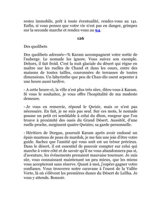 restez immobile, prêt à toute éventualité, rendez-vous au 141.
Enfin, si vous pensez que votre vie n'est pas en danger, grimpez
sur la seconde marche et rendez-vous au 94.
126
Des quolibets
Des quolibets adressés—% Karam accompagnent votre sortie de
l'auberge. Le nomade les ignore. Vous suivez son exemple.
Dehors, il fait froid. C'est la nuit glaciale du désert qui règne en
maître sur les ruelles de Chand et dans les cours, entre des
maisons de toutes tailles, couronnées de terrasses de toutes
dimensions. Un labyrinthe que peu de Chan-dis osent arpenter à
une heure aussi tardive.
- A cette heure-ci, la ville n'est plus très sûre, dites-vous à Karam.
Si vous le souhaitez, je vous offre l'hospitalité de ma modeste
demeure.
- Je vous en remercie, répond le Qwizir, mais ce n'est pas
nécessaire. En fait, je ne suis pas seul. Sur ces mots, le nomade
pousse un petit cri semblable à celui du dhon, rongeur que l'on
trouve à proximité des oasis du Grand Désert. Aussitôt, d'une
ruelle proche, surgissent quatre Qwizirs; sa garde personnelle.
- Héritiers de Dorgan, poursuit Karam après avoir endossé un
épais manteau de peau de marduk, je me fais une joie d'être votre
guide. Sachez que l'amitié qui vous unit est un trésor précieux.
Dans le désert, il est essentiel de pouvoir compter sur celui qui
marche à votre côté et de savoir qu'il ne vous abandonnera pas si,
d'aventure, les événements prenaient mauvaise tournure. Je suis
sûr, vous connaissant maintenant un peu mieux, que les miens
vous accepteront sans réserve. Quant à moi, j'espère gagner votre
confiance. Vous trouverez notre caravane à l'ouest de la Vallée
Verte, là où s'élèvent les premières dunes du Désert de Leïlha. Je
vous y attends. Bonsoir.
 