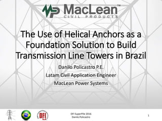 The Use of Helical Anchors as a
Foundation Solution to Build
Transmission Line Towers in Brazil
Danilo Policastro P.E.
Latam Civil Application Engineer
MacLean Power Systems
DFI SuperPile 2016
Danilo Policastro
1
 