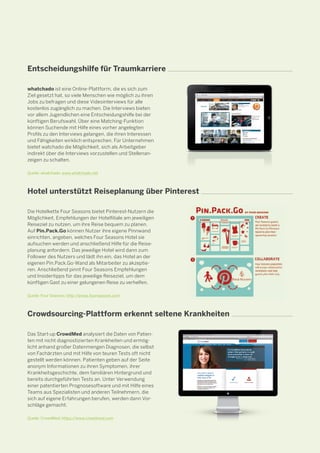 Entscheidungshilfe für Traumkarriere
whatchado ist eine Online-Plattform, die es sich zum
Ziel gesetzt hat, so viele Menschen wie möglich zu ihren
Jobs zu befragen und diese Videointerviews für alle
kostenlos zugänglich zu machen. Die Interviews bieten
vor allem Jugendlichen eine Entscheidungshilfe bei der
künftigen Berufswahl. Über eine Matching-Funktion
können Suchende mit Hilfe eines vorher angelegten
Profils zu den Interviews gelangen, die ihren Interessen
und Fähigkeiten wirklich entsprechen. Für Unternehmen
bietet watchado die Möglichkeit, sich als Arbeitgeber
indirekt über die Interviews vorzustellen und Stellenanzeigen zu schalten.
Quelle: whatchado, www.whatchado.net

Hotel unterstützt Reiseplanung über Pinterest
Die Hotelkette Four Seasons bietet Pinterest-Nutzern die
Möglichkeit, Empfehlungen der Hotelfiliale am jeweiligen
Reiseziel zu nutzen, um ihre Reise bequem zu planen.
Auf Pin.Pack.Go können Nutzer ihre eigene Pinnwand
einrichten, angeben, welches Four Seasons Hotel sie
aufsuchen werden und anschließend Hilfe für die Reiseplanung anfordern. Das jeweilige Hotel wird dann zum
Follower des Nutzers und lädt ihn ein, das Hotel an der
eigenen Pin.Pack.Go-Wand als Mitarbeiter zu akzeptieren. Anschließend pinnt Four Seasons Empfehlungen
und Insidertipps für das jeweilige Reiseziel, um dem
künftigen Gast zu einer gelungenen Reise zu verhelfen.
Quelle: Four Seasons; http://press.fourseasons.com

Crowdsourcing-Plattform erkennt seltene Krankheiten
Das Start-up CrowdMed analysiert die Daten von Patien­­
ten mit nicht diagnostizierten Krankheiten und ermöglicht anhand großer Datenmengen Diagnosen, die selbst
von Fachärzten und mit Hilfe von teuren Tests oft nicht
gestellt werden können. Patienten geben auf der Seite
anonym Informationen zu ihren Symptomen, ihrer
Krankheitsgeschichte, dem familiären Hintergrund und
bereits durchgeführten Tests an. Unter Verwendung
einer patentierten Prognosesoftware und mit Hilfe eines
Teams aus Spezialisten und anderen Teilnehmern, die
sich auf eigene Erfahrungen berufen, werden dann Vorschläge gemacht.
Quelle: CrowdMed; https://www.crowdmed.com

 