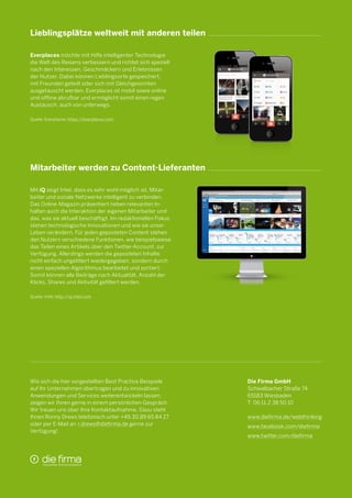 Lieblingsplätze weltweit mit anderen teilen
Everplaces möchte mit Hilfe intelligenter Technologie
die Welt des Reisens verbessern und richtet sich speziell
nach den Interessen, Geschmäckern und Erlebnissen
der Nutzer. Dabei können Lieblingsorte gespeichert,
mit Freunden geteilt oder sich mit Gleichgesinnten
ausgetauscht werden. Everplaces ist mobil sowie online
und offline abrufbar und ermöglicht somit einen regen
Austausch, auch von unterwegs.
Quelle: Everplaces; https://everplaces.com

Mitarbeiter werden zu Content-Lieferanten
Mit iQ zeigt Intel, dass es sehr wohl möglich ist, Mitarbeiter und soziale Netzwerke intelligent zu verbinden.
Das Online-Magazin präsentiert neben relevanten Inhalten auch die Interaktion der eigenen Mitarbeiter und
das, was sie aktuell beschäftigt. Im redaktionellen Fokus
stehen technologische Innovationen und wie sie unser
Leben verändern. Für jeden geposteten Content stehen
den Nutzern verschiedene Funktionen, wie beispielsweise
das Teilen eines Artikels über den Twitter-Account, zur
Verfügung. Allerdings werden die geposteten Inhalte
nicht einfach ungefiltert wiedergegeben, sondern durch
einen speziellen Algorithmus bearbeitet und sortiert.
Somit können alle Beiträge nach Aktualität, Anzahl der
Klicks, Shares und Aktivität gefiltert werden.
Quelle: Intel; http://iq.intel.com

Wie sich die hier vorgestellten Best Practice Beispiele
auf Ihr Unternehmen übertragen und zu innovativen
Anwendungen und Services weiterentwickeln lassen,
zeigen wir Ihnen gerne in einem persönlichen Gespräch.
Wir freuen uns über Ihre Kontaktaufnahme. Dazu steht
Ihnen Ronny Drews telefonisch unter +49.30.89 65 84 27
oder per E-Mail an r.drews@diefirma.de gerne zur
Verfügung!

Die Firma GmbH
Schwalbacher Straße 74
65183 Wiesbaden
T 06 11.2 38 50 10
www.diefirma.de/webthinking
www.facebook.com/diefirma
www.twitter.com/diefirma

 