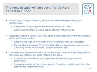 The next decade will be strong for Venture Capital in Europe Confirming its high potential, Europe has demonstrated strong exit performance Europe has recently generated multiple “home run” exits  Europe benefits from a higher capital efficiency than the US European Venture Capital has very strong fundamentals within the context of an inefficient market Europe ranks high on a number of key technology creation indicators The imbalance between VC funding (Supply) and investment opportunities (Demand) drives a favourable competitive landscape The structure and performance of the European Venture Capital highlights   the great potential of an early maturing industry A number of funds based in Europe have achieved US top quartile performance A growing number of funds have learned from their mistakes and have the potential for outperformance  