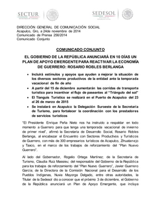 DIRECCIÓN GENERAL DE COMUNICACIÓN SOCIAL 
Acapulco, Gro, a 24de noviembre de 2014 
Comunicado de Prensa 256/2014 
Comunicado Conjunto 
COMUNICADO CONJUNTO 
EL GOBIERNO DE LA REPÚBLICA ANUNCIARÁ EN 10 DÍAS UN 
PLAN DE APOYO EMERGENTE PARA REACTIVAR LA ECONOMÍA 
DE GUERRERO: ROSARIO ROBLES BERLANGA 
 Incluirá estímulos y apoyos que ayuden a mejorar la situación de 
los diversos sectores productivos de la entidad ante la temporada 
vacacional de fin de año 
 A partir del 15 de diciembre aumentarán las corridas de transporte 
turístico para incentivar el flujo de paseantes al “Triángulo del sol” 
 El Tianguis Turístico se realizará en el Puerto de Acapulco del 23 
al 26 de marzo de 2015 
 Se instalará en Acapulco la Delegación Suroeste de la Secretaría 
de Turismo, para fortalecer la coordinación con los prestadores 
de servicios turísticos 
“El Presidente Enrique Peña Nieto nos ha instruido a respaldar en todo 
momento a Guerrero para que tenga una temporada vacacional de invierno 
de primer nivel”, afirmó la Secretaria de Desarrollo Social, Rosario Robles 
Berlanga, al encabezar el Encuentro con Sectores Productivos y Turísticos 
de Guerrero, con más de 300 empresarios turísticos de Acapulco, Zihuatanejo 
y Taxco, en el marco de los trabajos de reforzamiento del “Plan Nuevo 
Guerrero”. 
Al lado del Gobernador, Rogelio Ortega Martínez; de la Secretaria de 
Turismo, Claudia Ruiz Massieu; del responsable del Gobierno de la República 
para los trabajos de reforzamiento del “Plan Nuevo Guerrero”, Javier Guerrero 
García; de la Directora de la Comisión Nacional para el Desarrollo de los 
Pueblos Indígenas, Nuvia Mayorga Delgado, entre otras autoridades, la 
Titular de la Sedesol dio a conocer que el próximo 3 de diciembre, el Gobierno 
de la República anunciará un Plan de Apoyo Emergente, que incluya 
 