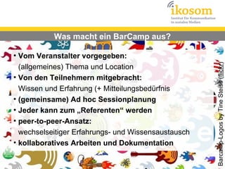 Was macht ein BarCamp aus?

●
  Vom Veranstalter vorgegeben:




                                                     Barcamp-Logos by Tine Steiss (flickr)
  (allgemeines) Thema und Location
●
  Von den Teilnehmern mitgebracht:
  Wissen und Erfahrung (+ Mitteilungsbedürfnis
●
  (gemeinsame) Ad hoc Sessionplanung
●
  Jeder kann zum „Referenten“ werden
●
  peer-to-peer-Ansatz:
  wechselseitiger Erfahrungs- und Wissensaustausch
●
  kollaboratives Arbeiten und Dokumentation
 