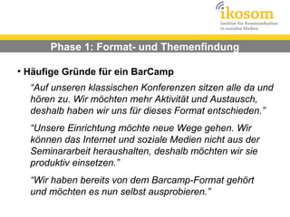 Phase 1: Format- und Themenfindung

●
    Häufige Gründe für ein BarCamp
     “Auf unseren klassischen Konferenzen sitzen alle da und
     hören zu. Wir möchten mehr Aktivität und Austausch,
     deshalb haben wir uns für dieses Format entschieden.”
     “Unsere Einrichtung möchte neue Wege gehen. Wir
     können das Internet und soziale Medien nicht aus der
     Seminararbeit heraushalten, deshalb möchten wir sie
     produktiv einsetzen.”
     “Wir haben bereits von dem Barcamp-Format gehört
     und möchten es nun selbst ausprobieren.”
 