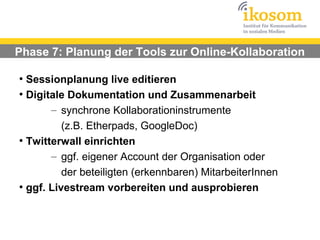 Phase 7: Planung der Tools zur Online-Kollaboration

●
  Sessionplanung live editieren
●
  Digitale Dokumentation und Zusammenarbeit
       – synchrone Kollaborationinstrumente
          (z.B. Etherpads, GoogleDoc)
●
  Twitterwall einrichten
       – ggf. eigener Account der Organisation oder
          der beteiligten (erkennbaren) MitarbeiterInnen
●
  ggf. Livestream vorbereiten und ausprobieren
 