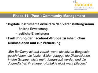 Phase 11: (Post-) Community-Management

●
  Digitale Instrumente erweitern den Veranstaltungsraum
       – örtliche Erweiterung
       – zeitliche Erweiterung
●
  Fortführung der Facebook-Gruppe zu inhaltlichen
  Diskussionen und zur Vernetzung

    „Ein BarCamp ist erst vorbei, wenn die letzten Blogposts
    geschrieben, die letzten Bilder getaggt, die Diskussionen
    in den Gruppen nicht mehr fortgesetzt werden und die
    Jugendlichen ihre neuen Kontakte nicht mehr pflegen.“
 