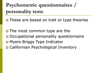Psychometric questionnaires /
personality tests
 These are based on trait or type theories
 The most common type are the
 Occupational personality questionnaire
 Myers Briggs Type Indicator
 Californian Psychological Inventory
 