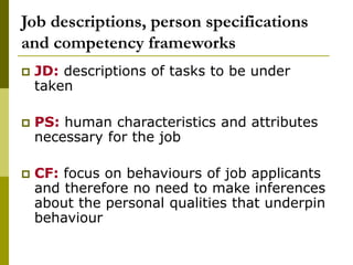 Job descriptions, person specifications
and competency frameworks
 JD: descriptions of tasks to be under
taken
 PS: human characteristics and attributes
necessary for the job
 CF: focus on behaviours of job applicants
and therefore no need to make inferences
about the personal qualities that underpin
behaviour
 