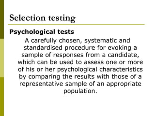 Selection testing
Psychological tests
A carefully chosen, systematic and
standardised procedure for evoking a
sample of responses from a candidate,
which can be used to assess one or more
of his or her psychological characteristics
by comparing the results with those of a
representative sample of an appropriate
population.
 
