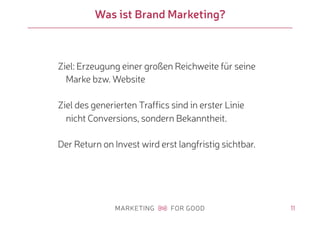 11
Was ist Brand Marketing?
Ziel: Erzeugung einer großen Reichweite für seine
Marke bzw. Website
Ziel des generierten Traffics sind in erster Linie
nicht Conversions, sondern Bekanntheit.
Der Return on Invest wird erst langfristig sichtbar.
 