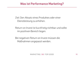 14
Was ist Performance Marketing?
Ziel: Den Absatz eines Produktes oder einer
Dienstleistung zu erhöhen.
Return on Invest ist kurzfristig nichtbar und sollte
im positiven Bereich liegen.
Bei negativen Return on Invest müssen die
Maßnahmen angepasst werden.
 