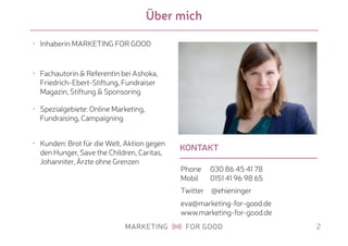 KONTAKT
Über mich
2
• Inhaberin MARKETING FOR GOOD
• Fachautorin & Referentin bei Ashoka,
Friedrich-Ebert-Stiftung, Fundraiser
Magazin, Stiftung & Sponsoring
• Spezialgebiete: Online Marketing,
Fundraising, Campaigning
• Kunden: Brot für die Welt, Aktion gegen
den Hunger, Save the Children, Caritas,
Johanniter, Ärzte ohne Grenzen
Phone 030 86 45 41 78 
Mobil 0151 41 96 98 65
Twitter @ehieninger
eva@marketing-for-good.de 
www.marketing-for-good.de
 