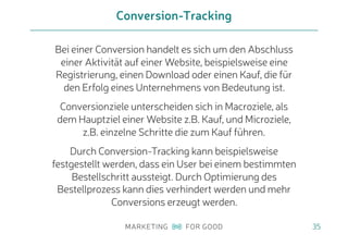 Bei einer Conversion handelt es sich um den Abschluss
einer Aktivität auf einer Website, beispielsweise eine
Registrierung, einen Download oder einen Kauf, die für
den Erfolg eines Unternehmens von Bedeutung ist.
Conversionziele unterscheiden sich in Macroziele, als
dem Hauptziel einer Website z.B. Kauf, und Microziele,
z.B. einzelne Schritte die zum Kauf führen.
Durch Conversion-Tracking kann beispielsweise
festgestellt werden, dass ein User bei einem bestimmten
Bestellschritt aussteigt. Durch Optimierung des
Bestellprozess kann dies verhindert werden und mehr
Conversions erzeugt werden.
Conversion-Tracking
35
 