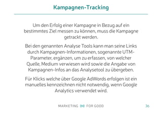 Um den Erfolg einer Kampagne in Bezug auf ein
bestimmtes Ziel messen zu können, muss die Kampagne
getrackt werden.
Bei den genannten Analyse Tools kann man seine Links
durch Kampagnen-Informationen, sogenannte UTM-
Parameter, ergänzen, um zu erfassen, von welcher
Quelle, Medium verwiesen wird sowie die Angabe von
Kampagnen-Infos an das Analysetool zu übergeben.
Für Klicks welche über Google AdWords erfolgen ist ein
manuelles kennzeichnen nicht notwendig, wenn Google
Analytics verwendet wird.
Kampagnen-Tracking
36
 