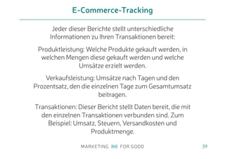 Jeder dieser Berichte stellt unterschiedliche
Informationen zu Ihren Transaktionen bereit:
Produktleistung: Welche Produkte gekauft werden, in
welchen Mengen diese gekauft werden und welche
Umsätze erzielt werden.
Verkaufsleistung: Umsätze nach Tagen und den
Prozentsatz, den die einzelnen Tage zum Gesamtumsatz
beitragen.
Transaktionen: Dieser Bericht stellt Daten bereit, die mit
den einzelnen Transaktionen verbunden sind. Zum
Beispiel: Umsatz, Steuern, Versandkosten und
Produktmenge.
E-Commerce-Tracking
39
 