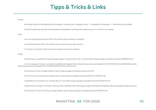 etracker
• Bei etracker finden Sie die Möglichkeit des Kampagnen Trackings unter ‘Campaign Control’ -> ‘Kampagnen-Konfiguration’ -> ‘Werbemittel-Link erstellen’
• Etracker Shopoptimierung: https://www.etracker.com/blog/web-controlling/shop-optimierung-im-e-commerce-mit-etracker
Piwik
• Infos zum Kampagnentracking bei Piwik: http://piwik.org/docs/tracking-campaigns/
• Conversiontracking bei Piwik: http://piwik.org/docs/tracking-goals-web-analytics/
• E-Commerce-Tracking bei Piwik: http://piwik.org/docs/ecommerce-analytics/
Google
• Die Anleitung zur Implementierung des Google Analytics Tracking Pixels ist hier zu finden: https://support.google.com/analytics/answer/1008080?hl=de
• Um den Umgang mit Analytics zu erlernen, empfehlen sich folgende Videos: https://www.youtube.com/playlist?list=PLI5YfMzCfRtZmnYo8IWIXlI90EqJoJuKU
https://www.youtube.com/playlist?list=PLI5YfMzCfRtZ8eV576YoY3vIYrHjyVm_e
• Einrichtung von Zielen in Google Analytics: https://support.google.com/analytics/answer/1032415
• Einrichtung Conversiontracking in Google Analytics: https://support.google.com/adwords/answer/1722054?hl=de
• Google bietet zum Generieren von Tracking URLs ein Tool: https://support.google.com/analytics/answer/1033867?hl=de
• Implementierung Goolge E-Commerce-Tracking Code auf Website: https://developers.google.com/analytics/devguides/collection/gajs/gaTrackingEcommerce
• Einrichtung E-Commerce Tracking in Google Analytics: https://support.google.com/analytics/answer/1009612?hl=de
Tipps & Tricks & Links
40
 