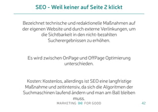 Bezeichnet technische und redaktionelle Maßnahmen auf
der eigenen Website und durch externe Verlinkungen, um
die Sichtbarkeit in den nicht-bezahlten
Sucherergebnissen zu erhöhen.
Es wird zwischen OnPage und OffPage Optimierung
unterschieden.
Kosten: Kostenlos, allerdings ist SEO eine langfristige
Maßnahme und zeitintensiv, da sich die Algoritmen der
Suchmaschinen laufend ändern und man am Ball bleiben
muss.
SEO - Weil keiner auf Seite 2 klickt
42
 