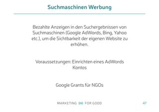 Bezahlte Anzeigen in den Suchergebnissen von
Suchmaschinen (Google AdWords, Bing, Yahoo
etc.), um die Sichtbarkeit der eigenen Website zu
erhöhen.
Voraussetzungen: Einrichten eines AdWords
Kontos
Google Grants für NGOs
Suchmaschinen Werbung
47
 