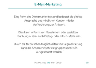 Eine Form des Direktmarketings und bedeutet die direkte
Ansprache des möglichen Kunden mit der
Aufforderung zur Antwort.
Dies kann in Form von Newslettern oder gezielten
Buchungs-, aber auch Dialog- oder Info-E-Mails sein.
Durch die technischen Möglichkeiten von Segmentierung
kann die Ansprache sehr zielgruppenspezifisch
ausgesteuert werden.
E-Mail-Marketing
50
 