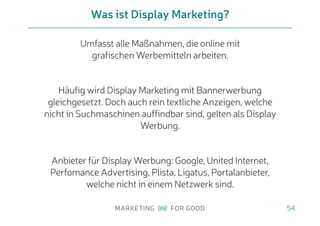Umfasst alle Maßnahmen, die online mit
grafischen Werbemitteln arbeiten.
Häufig wird Display Marketing mit Bannerwerbung
gleichgesetzt. Doch auch rein textliche Anzeigen, welche
nicht in Suchmaschinen auffindbar sind, gelten als Display
Werbung.
Anbieter für Display Werbung: Google, United Internet,
Perfomance Advertising, Plista, Ligatus, Portalanbieter,
welche nicht in einem Netzwerk sind.
Was ist Display Marketing?
54
 