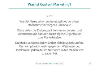 = PR
Wie der Name schon andeutet, geht es bei dieser
Maßnahme vorwiegend um Inhalte.
Diese sollen die Zielgruppe informieren, beraten und
unterhalten und dadurch an die eigene Organisation
bzw. Marke binden.
Durch die sozialen Medien ändert sich das Marktumfeld.
Man kämpft nicht mehr gegen den Wettbewerber,
sondern mit jedem der im Netz oder in den Medien was
zu sagen hat.
Was ist Content Marketing?
59
 
