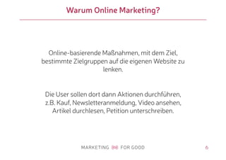 6
Warum Online Marketing?
Online-basierende Maßnahmen, mit dem Ziel,
bestimmte Zielgruppen auf die eigenen Website zu
lenken.
Die User sollen dort dann Aktionen durchführen,
z.B. Kauf, Newsletteranmeldung, Video ansehen,
Artikel durchlesen, Petition unterschreiben.
 