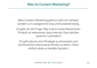 Beim Content Marketing geht es nicht um Verkauf,
sondern um Leadgenerierung und Kundenbindung.
Es geht um die Frage: Was macht meine Marke/mein
Produkt so interessant, dass Internet-User darüber
sprechen und teilen?
Es geht darum, eine Strategie zu entwickeln und
kontinuierlich interessante Stories zu liefern. Nicht
einfach attok zu handeln (posten).
Was ist Content Marketing?
60
 