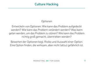 Culture Hacking
71
Optionen
Entwickeln von Optionen: Wie kann das Problem aufgedeckt
werden? Wie kann das Problem verändert werden? Was kann
getan werden, um das Problem zu stören? Wie kann das Problem
richtig groß gemacht, übertrieben werden?
Bewerten der Optionen bzgl. Risiko und Auswahl einer Option:
Eine Option finden, die wirksam, aber nicht (allzu) gefährlich ist.
 