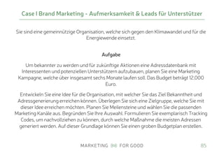 Sie sind eine gemeinnützige Organisation, welche sich gegen den Klimawandel und für die
Energiewende einsetzt.
 
Aufgabe
Um bekannter zu werden und für zukünftige Aktionen eine Adressdatenbank mit
Interessenten und potenziellen Unterstützern aufzubauen, planen Sie eine Marketing
Kampagne, welche über insgesamt sechs Monate laufen soll. Das Budget beträgt 12.000
Euro.
Entwickeln Sie eine Idee für die Organisation, mit welcher Sie das Ziel Bekanntheit und
Adressgenerierung erreichen können. Überlegen Sie sich eine Zielgruppe, welche Sie mit
dieser Idee erreichen möchten. Planen Sie Meilensteine und wählen Sie die passenden
Marketing Kanäle aus. Begründen Sie Ihre Auswahl. Formulieren Sie exemplarisch Tracking
Codes, um nachvollziehen zu können, durch welche Maßnahme die meisten Adressen
generiert werden. Auf dieser Grundlage können Sie einen groben Budgetplan erstellen.
Case I Brand Marketing - Aufmerksamkeit & Leads für Unterstützer
85
 