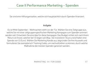 Sie sind eine Hilfsorganisation, welche sich hauptsächlich durch Spenden finanziert.
Aufgabe
Es ist Mitte September - Weihnachten steht vor der Tür. Wählen Sie eine Zielgruppe aus,
welche Sie mit einer zielgruppenspezifischen Marketing Kampagne zum Spenden animiert
werden soll. Entwickeln Sie eine Idee für diese Kampagne. Das Budget richtet sich nach Ihrem
Return on Invest, welcher bei 1,5 liegen soll (Bsp.: Sie investieren 1 Euro und erhalten eine
Spende von 1,5 Euro). Wählen Sie Marketing Kanäle aus, begründen Sie Ihre Auswahl und
formulieren Sie exemplarisch Tracking Codes, um nachvollziehen zu können, durch welche
Maßnahme die meisten Spenden generiert werden.
87
Case II Performance Marketing - Spenden
 