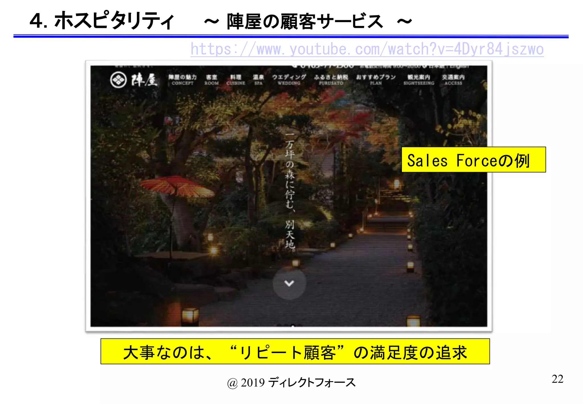 22@ 2019 ディレクトフォース
４. ホスピタリティ 〜 陣屋の顧客サービス 〜
https://www.youtube.com/watch?v=4Dyr84jszwo
Sales Forceの例
大事なのは、“リピート顧客”の満足度の追求
 