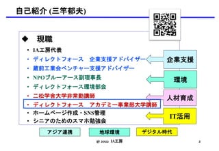 自己紹介 (三竿郁夫)
 現職
• IA工房代表
• ディレクトフォース 企業支援アドバイザー
• 蔵前工業会ベンチャー支援アドバイザー
• NPOブルーアース副理事長
• ディレクトフォース環境部会
• 二松学舎大学非常勤講師
• ディレクトフォース アカデミー事業部大学講師
• ホームページ作成・SNS管理
• シニアのためのスマホ勉強会
企業支援
環境
人材育成
デジタル時代
アジア連携 地球環境
@ 2022 IA工房 2
IT活用
 