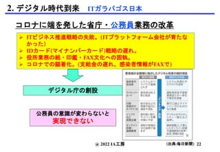 コロナに端を発した省庁・公務員業務の改革
 ITビジネス推進戦略の失敗。(ITプラットフォーム会社が育たな
かった）
 IDカード(マイナンバーカード)戦略の遅れ。
 役所業務の紙・印鑑・FAX文化への固執。
 コロナでの顕著化。(支給金の遅れ、感染者情報がFAXで)
公務員の意識が変わらないと
実現できない
@ 2022 IA工房
2. デジタル時代到来 ITガラパゴス日本
デジタル庁の創設
(出典:毎日新聞) 22
 