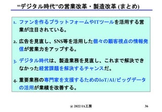 “デジタル時代”の営業改革・製造改革 (まとめ)
1. ファンを作るプラットフォームやITツールを活用する営
業が注目されている。
2. 広告を見直し、SNS等を活用した個々の顧客視点の情報発
信が営業力をアップする。
3. デジタル時代は、製造業務を見直し、これまで解決でき
なかった経営課題を解決するチャンスだ。
4. 重要業務の専門家を支援するためのIoT/AI/ビッグデータ
の活用が業績を改善する。
@ 2022 IA工房 36
 