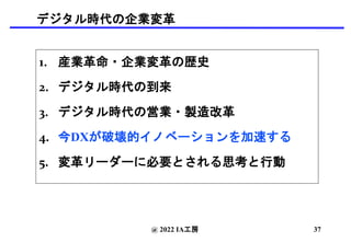 デジタル時代の企業変革
1. 産業革命・企業変革の歴史
2. デジタル時代の到来
3. デジタル時代の営業・製造改革
4. 今DXが破壊的イノベーションを加速する
5. 変革リーダーに必要とされる思考と行動
@ 2022 IA工房 37
 