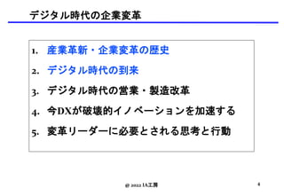 デジタル時代の企業変革
1. 産業革新・企業変革の歴史
2. デジタル時代の到来
3. デジタル時代の営業・製造改革
4. 今DXが破壊的イノベーションを加速する
5. 変革リーダーに必要とされる思考と行動
@ 2022 IA工房 4
 