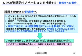 4. DXが破壊的イノベーションを推進する – 経営者への警告
課題をかかえた経営者へ
 インターネットとスマホの普及があらゆる業界に変革をもたらしつつあ
ることを認識する。
 IT部門、ITビジネス、IT音痴等という既存の考えを取り払う。
 IoT、IoE (Everything=物、人、プロセス) の導入を加速する。
 解決できなかった経営課題をITツールを駆使してAIで解く。
(重要業務の専門性はなにか、専門家はだれか、専門家がやってきたことをAIのイ
ンフラに放り込みその専門家の仕事を支援する。それこそがAIの本質。)
この流れを理解し、素早く実践すれば、業績を飛躍的に伸ばす。
@ 2022 IA工房
この流れに乗り遅れる会社は、他社に先を越され、業績を落とす
。
44
 