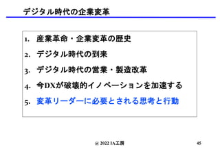デジタル時代の企業変革
1. 産業革命・企業変革の歴史
2. デジタル時代の到来
3. デジタル時代の営業・製造改革
4. 今DXが破壊的イノベーションを加速する
5. 変革リーダーに必要とされる思考と行動
@ 2022 IA工房 45
 